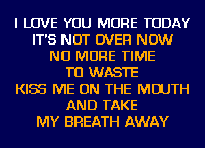 I LOVE YOU MORE TODAY
IT'S NOT OVER NOW
NO MORE TIME
TO WASTE
KISS ME ON THE MOUTH
AND TAKE
MY BREATH AWAY