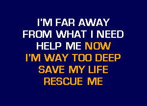 I'M FAR AWAY
FROM WHAT I NEED
HELP ME NOW
I'M WAY T00 DEEP
SAVE MY LIFE
RESCUE ME