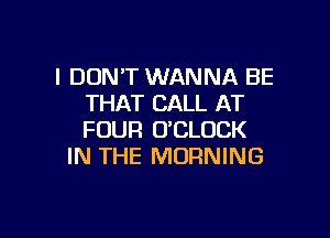 I DON'T WANNA BE
THAT CALL AT

FOUR U'CLUCK
IN THE MORNING