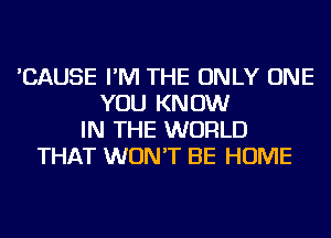 'CAUSE I'M THE ONLY ONE
YOU KNOW
IN THE WORLD
THAT WON'T BE HOME
