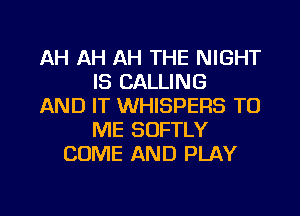 AH AH AH THE NIGHT
IS CALLING
AND IT WHISPERS TO
ME SUFTLY
COME AND PLAY