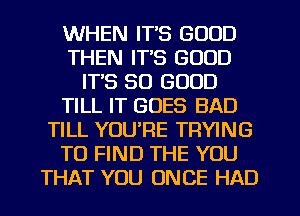 WHEN IT'S GOOD
THEN IT'S GOOD
ITS SO GOOD
TILL IT GOES BAD
TILL YOU'RE TRYING
TO FIND THE YOU
THAT YOU ONCE HAD