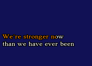 XVe're stronger now
than we have ever been