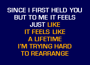 SINCE I FIRST HELD YOU
BUT TO ME IT FEELS
JUST LIKE
IT FEELS LIKE
A LIFETIME
I'M TRYING HARD
TO REARRANGE