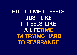 BUT TO ME IT FEELS
JUST LIKE
IT FEELS LIKE
A LIFETIME
I'M TRWNG HARD
TO REARRANGE

g
