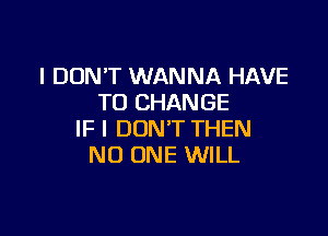 I DON'T WANNA HAVE
TO CHANGE

IF I DON'T THEN
NO ONE WILL