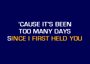 'CAUSE IT'S BEEN
TOO MANY DAYS
SINCE I FIRST HELD YOU