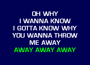 0H WHY
I WANNA KNOW
I GOTTA KNOW WHY

YOU WANNA THROW
ME AWAY
AWAY AWAY AWAY