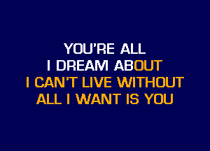 YOU'RE ALL
I DREAM ABOUT

I CAN'T LIVE WITHOUT
ALL I WANT IS YOU