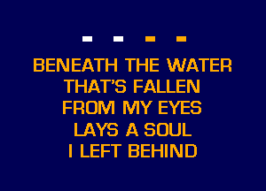 BENEATH THE WATER
THAT'S FALLEN
FROM MY EYES

LAYS A SOUL
I LEFT BEHIND