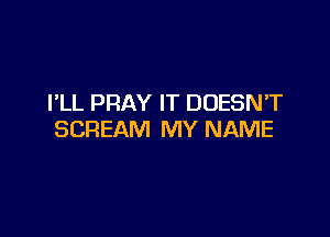 I'LL PRAY IT DOESN'T

SCREAM MY NAME