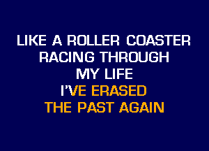 LIKE A ROLLER COASTER
RACING THROUGH
MY LIFE
I'VE ERASED
THE PAST AGAIN
