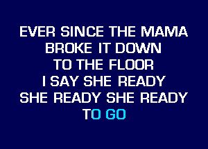 EVER SINCE THE MAMA
BROKE IT DOWN
TO THE FLOOR
I SAY SHE READY
SHE READY SHE READY
TO GO