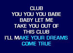 CLUB
YOU YOU YOU BABE
BABY LET ME
TAKE YOU OUT OF
THIS CLUB
I'LL MAKE YOUR DREAMS
COME TRUE