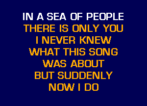 IN A SEA OF PEOPLE
THERE IS ONLY YOU
I NEVER KNEW
WHAT THIS SONG
WAS ABOUT
BUT SUDDENLY
NOW I DO