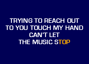 TRYING TO REACH OUT
TO YOU TOUCH MY HAND
CAN'T LET
THE MUSIC STOP