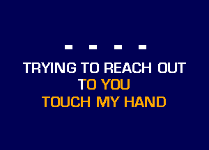 TRYING TO REACH OUT

TO YOU
TOUCH MY HAND
