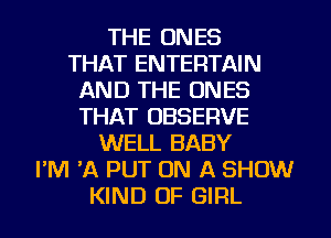 THE ONES
THAT ENTERTAIN
AND THE ONES
THAT OBSERVE
WELL BABY
PM 'A PUT ON A SHOW
KIND OF GIRL