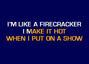 I'M LIKE A FIRECRACKER
I MAKE IT HOT
WHEN I PUT ON A SHOW