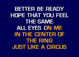 BETTER BE READY
HOPE THAT YOU FEEL
THE SAME
ALL EYES ON ME
IN THE CENTER OF
THE RING
JUST LIKE A CIRCUS