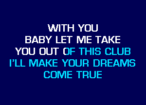 WITH YOU
BABY LET ME TAKE
YOU OUT OF THIS CLUB
I'LL MAKE YOUR DREAMS
COME TRUE