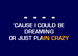 'CAUSE I COULD BE

DREAMING
0R JUST PLAIN CRAZY