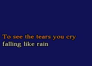 To see the tears you cry
falling like rain