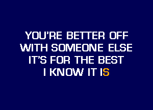 YOU'RE BETTER OFF
WITH SOMEONE ELSE
IT'S FOR THE BEST
I KNOW IT IS

g