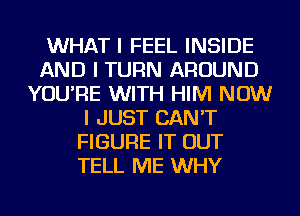 WHAT I FEEL INSIDE
AND I TURN AROUND
YOU'RE WITH HIM NOW
I JUST CAN'T
FIGURE IT OUT
TELL ME WHY