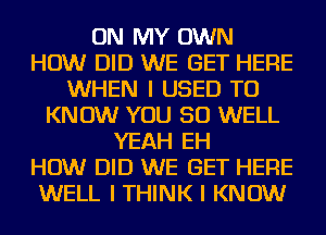 ON MY OWN
HOW DID WE GET HERE
WHEN I USED TO
KNOW YOU SO WELL
YEAH EH
HOW DID WE GET HERE
WELL I THINK I KNOW