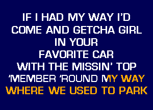 IF I HAD MY WAY I'D
COME AND GETCHA GIRL
IN YOUR
FAVORITE CAR

WITH THE MISSIN' TOP
'MEMBER 'ROUND MY WAY

WHERE WE USED TO PARK
