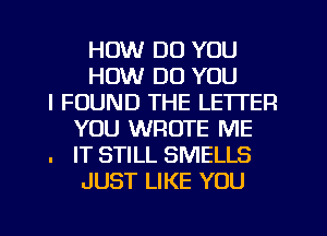 HOW DO YOU
HOW DO YOU
I FOUND THE LETTER
YOU WROTE ME
. IT STILL SMELLS
JUST LIKE YOU