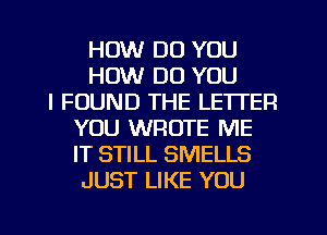 HOW DO YOU
HOW DO YOU
I FOUND THE LETTER
YOU WROTE ME
IT STILL SMELLS
JUST LIKE YOU