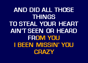 AND DID ALL THOSE
THINGS
TO STEAL YOUR HEART
AIN'T SEEN OR HEARD
FROM YOU
I BEEN MISSIN' YOU
CRAZY