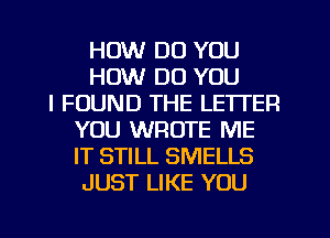 HOW DO YOU
HOW DO YOU
I FOUND THE LETTER
YOU WROTE ME
IT STILL SMELLS
JUST LIKE YOU