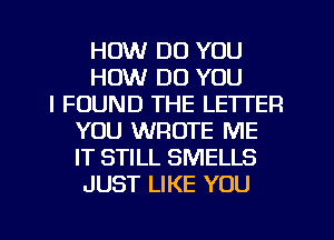 HOW DO YOU
HOW DO YOU
I FOUND THE LETTER
YOU WROTE ME
IT STILL SMELLS
JUST LIKE YOU