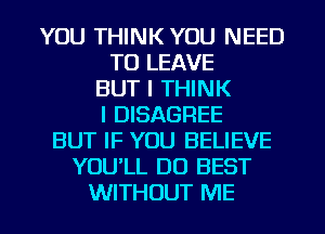 YOU THINK YOU NEED
TO LEAVE
BUT I THINK
I DISAGREE
BUT IF YOU BELIEVE
YOULL DO BEST
WITHOUT ME