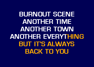 BURNOUT SCENE
ANOTHER TIME
ANOTHER TOWN
ANOTHER EVERYTHING
BUT IT'S ALWAYS
BACK TO YOU

g