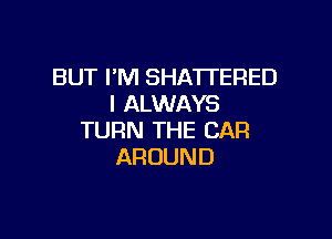 BUT I'M SHA'I'TERED
I ALWAYS

TURN THE CAR
AROUND