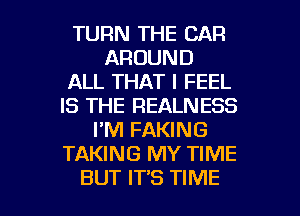 TURN THE CAR
AROUND
ALL THAT I FEEL
IS THE REALNESS
I'M FAKING
TAKING MY TIME

BUT IT'S TIME I