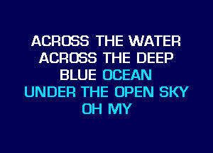 ACROSS THE WATER
ACROSS THE DEEP
BLUE OCEAN
UNDER THE OPEN SKY
OH MY