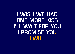 I WISH WE HAD
ONE MORE KISS
I'LL WAIT FOR YOU

I PROMISE YOU
I WILL