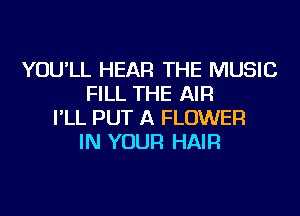 YOU'LL HEAR THE MUSIC
FILL THE AIR
I'LL PUT A FLOWER
IN YOUR HAIR
