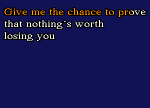 Give me the chance to prove
that nothing's worth
losing you