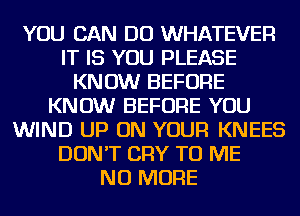 YOU CAN DO WHATEVER
IT IS YOU PLEASE
KNOW BEFORE
KNOW BEFORE YOU
WIND UP ON YOUR KNEES
DON'T CRY TO ME
NO MORE