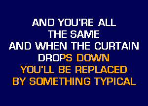 AND YOU'RE ALL
THE SAME
AND WHEN THE CURTAIN
DROPS DOWN
YOU'LL BE REPLACED
BY SOMETHING TYPICAL