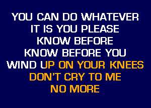 YOU CAN DO WHATEVER
IT IS YOU PLEASE
KNOW BEFORE
KNOW BEFORE YOU
WIND UP ON YOUR KNEES
DON'T CRY TO ME
NO MORE