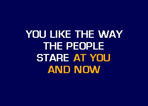 YOU LIKE THE WAY
THE PEOPLE

STARE AT YOU
AND NOW