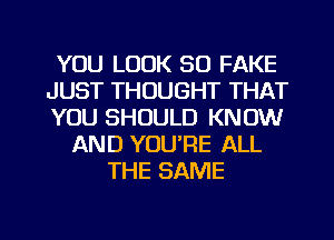 YOU LOOK SO FAKE
JUST THOUGHT THAT
YOU SHOULD KNOW
AND YOU'RE ALL
THE SAME