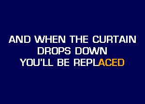 AND WHEN THE CURTAIN
DROPS DOWN
YOU'LL BE REPLACED